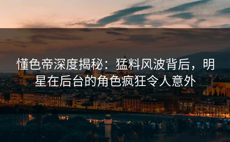 懂色帝深度揭秘：猛料风波背后，明星在后台的角色疯狂令人意外