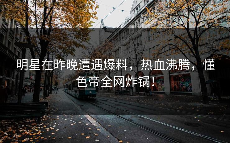 明星在昨晚遭遇爆料，热血沸腾，懂色帝全网炸锅！