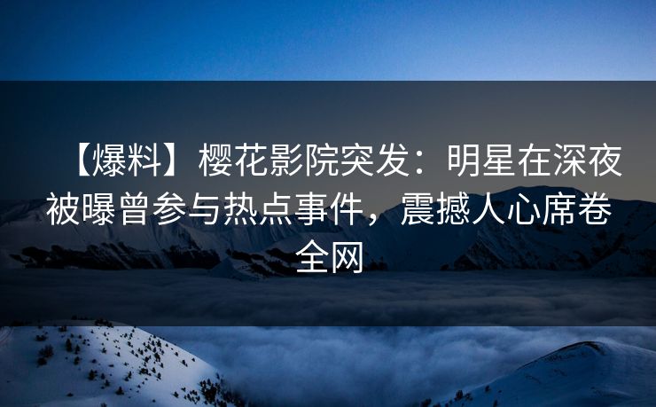 【爆料】樱花影院突发：明星在深夜被曝曾参与热点事件，震撼人心席卷全网