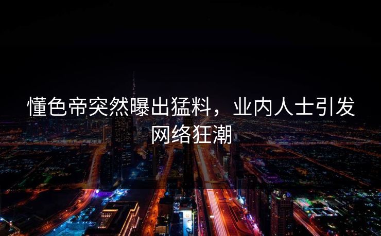 懂色帝突然曝出猛料,业内人士引发网络狂潮 懂色帝突然曝出猛料,业内人士引发网络狂潮