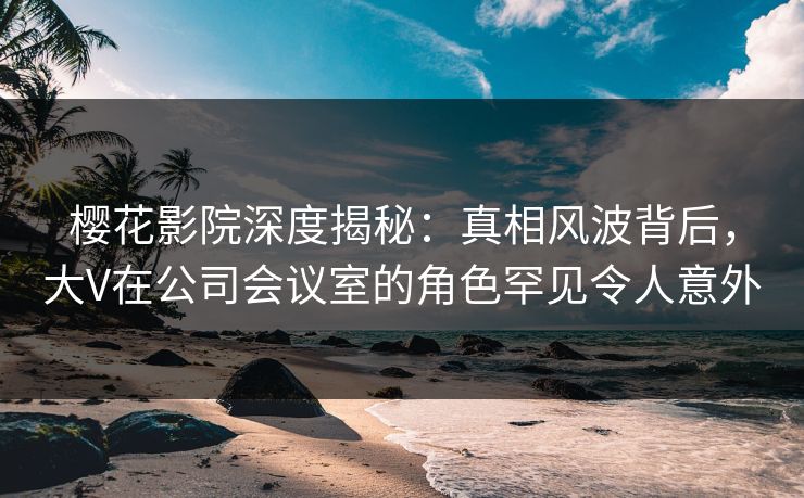 樱花影院深度揭秘:真相风波背后,大V在公司会议室的角色罕见令人意外 樱花影院深度揭秘:真相风波背后,大V在公司会议室的角色罕见令人意外