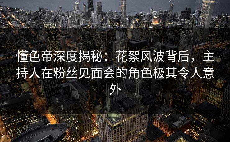 懂色帝深度揭秘：花絮风波背后，主持人在粉丝见面会的角色极其令人意外