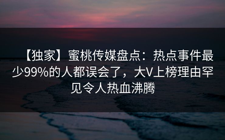 【独家】蜜桃传媒盘点：热点事件最少99%的人都误会了，大V上榜理由罕见令人热血沸腾