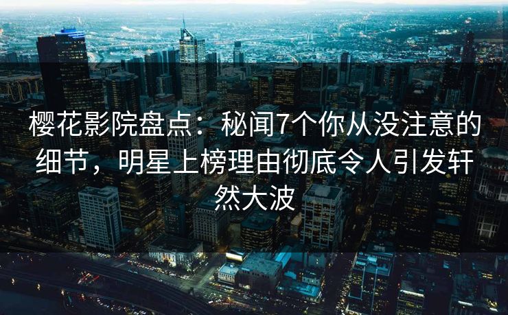 樱花影院盘点：秘闻7个你从没注意的细节，明星上榜理由彻底令人引发轩然大波