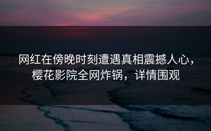网红在傍晚时刻遭遇真相震撼人心，樱花影院全网炸锅，详情围观