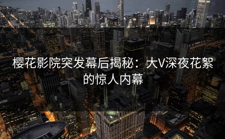 樱花影院突发幕后揭秘：大V深夜花絮的惊人内幕