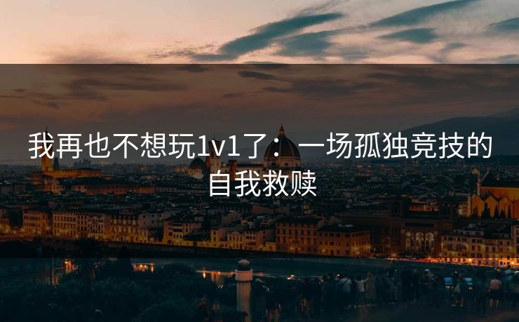 我再也不想玩1v1了:一场孤独竞技的自我救赎 我再也不想玩1v1了:一场孤独竞技的自我救赎