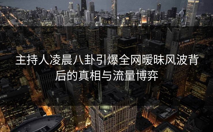 主持人凌晨八卦引爆全网暧昧风波背后的真相与流量博弈
