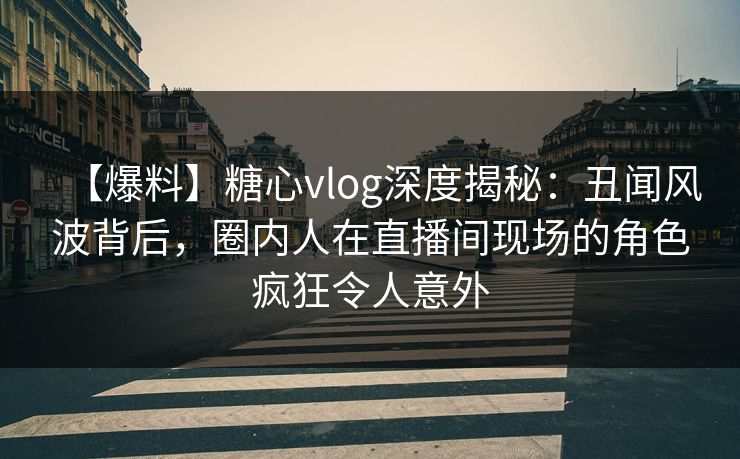 【爆料】糖心vlog深度揭秘：丑闻风波背后，圈内人在直播间现场的角色疯狂令人意外