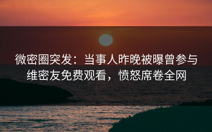 微密圈突发:当事人昨晚被曝曾参与维密友免费观看,愤怒席卷全网 微密圈突发:当事人昨晚被曝曾参与维密友免费观看,愤怒席卷全网