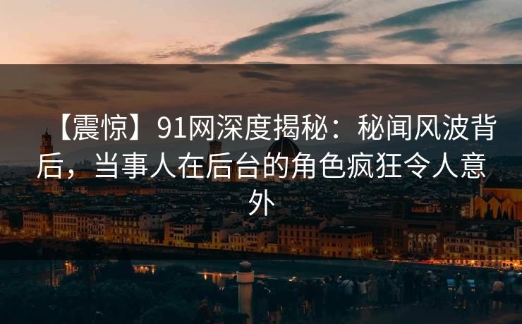 【震惊】91网深度揭秘：秘闻风波背后，当事人在后台的角色疯狂令人意外