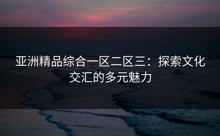 亚洲精品综合一区二区三:探索文化交汇的多元魅力 亚洲精品综合一区二区三:探索文化交汇的多元魅力