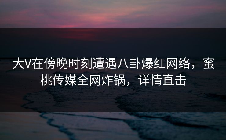 大V在傍晚时刻遭遇八卦爆红网络，蜜桃传媒全网炸锅，详情直击