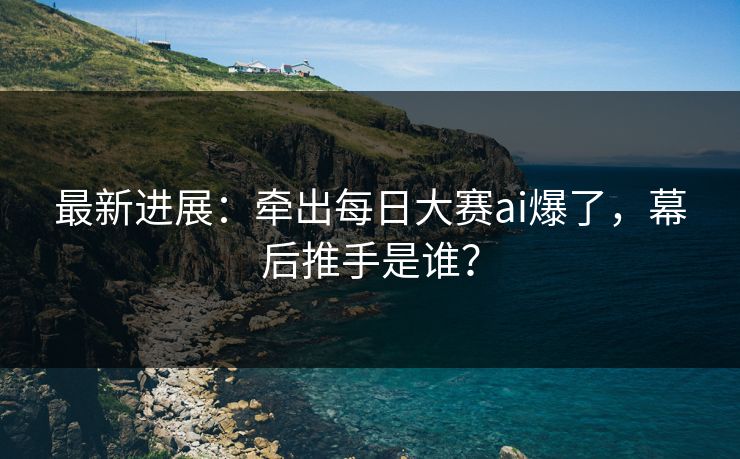 最新进展：牵出每日大赛ai爆了，幕后推手是谁？