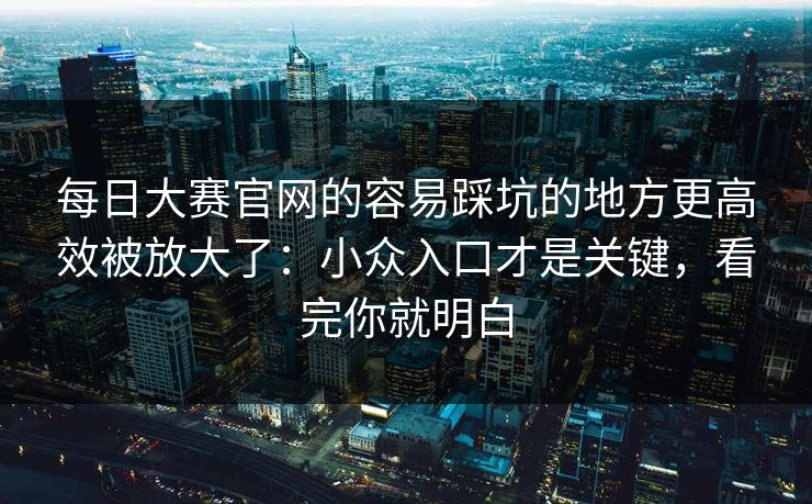每日大赛官网的容易踩坑的地方更高效被放大了：小众入口才是关键，看完你就明白