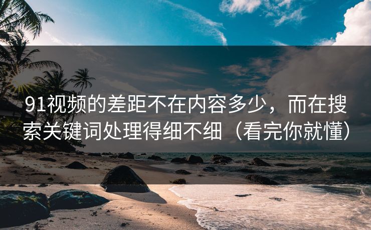 91视频的差距不在内容多少，而在搜索关键词处理得细不细（看完你就懂）