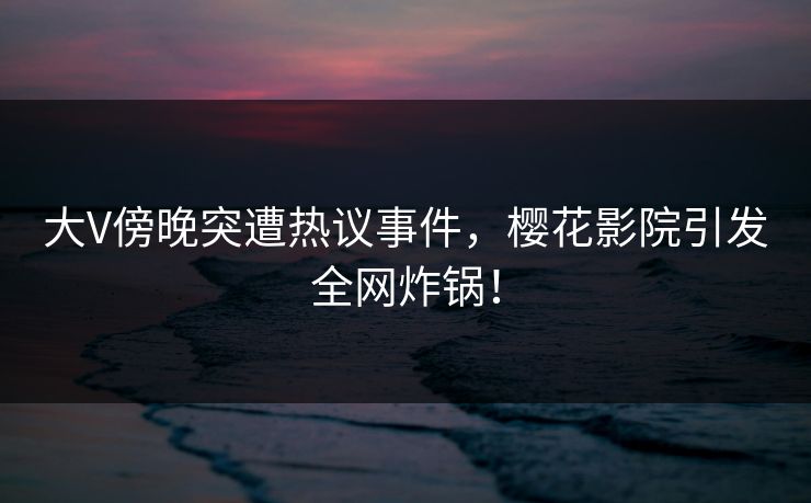 大V傍晚突遭热议事件，樱花影院引发全网炸锅！