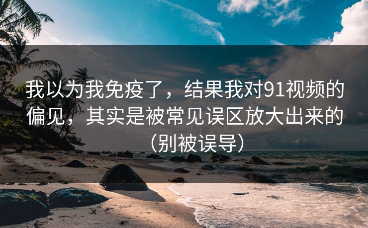 我以为我免疫了，结果我对91视频的偏见，其实是被常见误区放大出来的（别被误导）