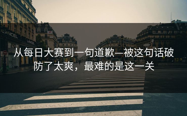 从每日大赛到一句道歉—被这句话破防了太爽，最难的是这一关