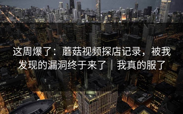 这周爆了：蘑菇视频探店记录，被我发现的漏洞终于来了｜我真的服了