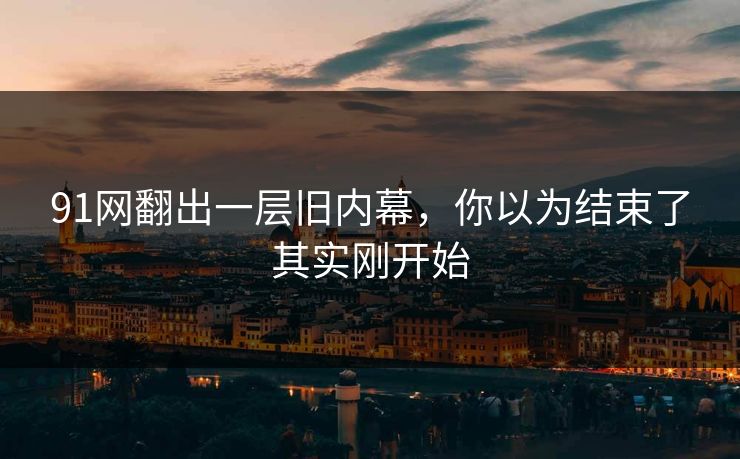 91网翻出一层旧内幕，你以为结束了其实刚开始